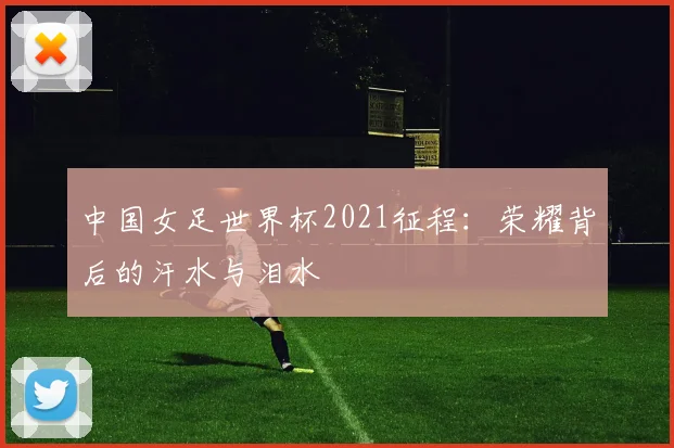 中国女足世界杯2021征程：荣耀背后的汗水与泪水