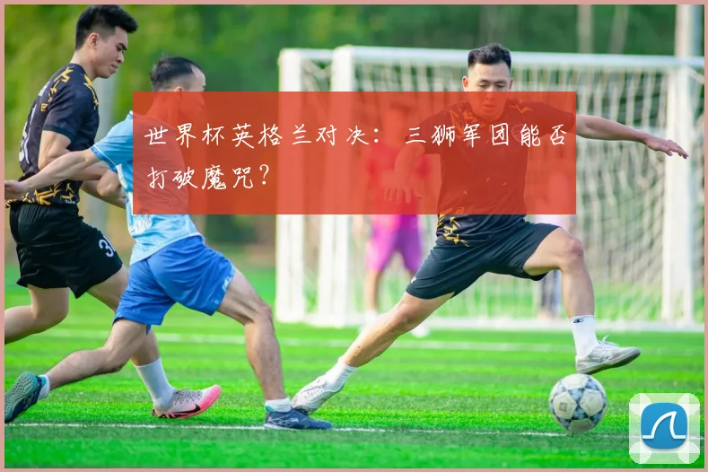 世界杯英格兰对决:三狮军团能否打破魔咒?