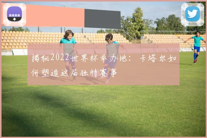 揭秘2022世界杯举办地：卡塔尔如何塑造这届独特赛事