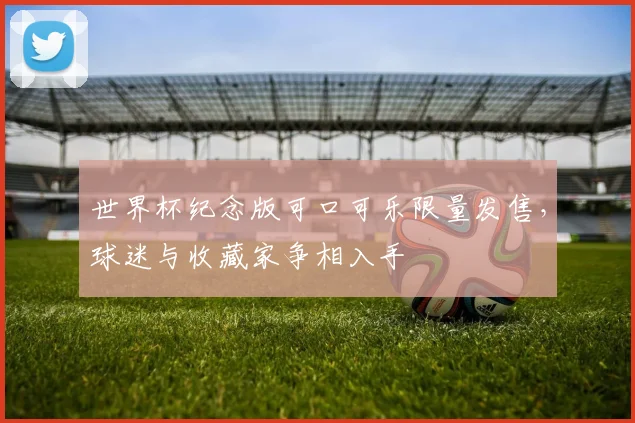 世界杯纪念版可口可乐限量发售，球迷与收藏家争相入手