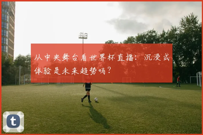 从中央舞台看世界杯直播：沉浸式体验是未来趋势吗？