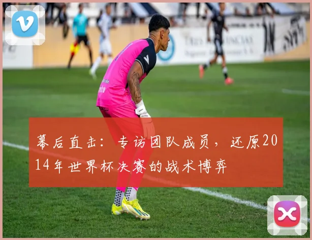 幕后直击：专访团队成员，还原2014年世界杯决赛的战术博弈