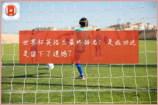 世界杯英格兰最终排名:是成功还是留下了遗憾?