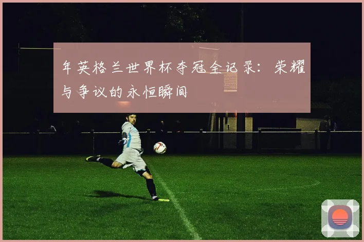 年英格兰世界杯夺冠全记录:荣耀与争议的永恒瞬间