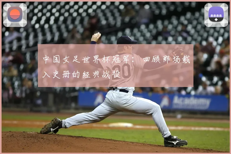 中国女足世界杯冠军：回顾那场载入史册的经典战役