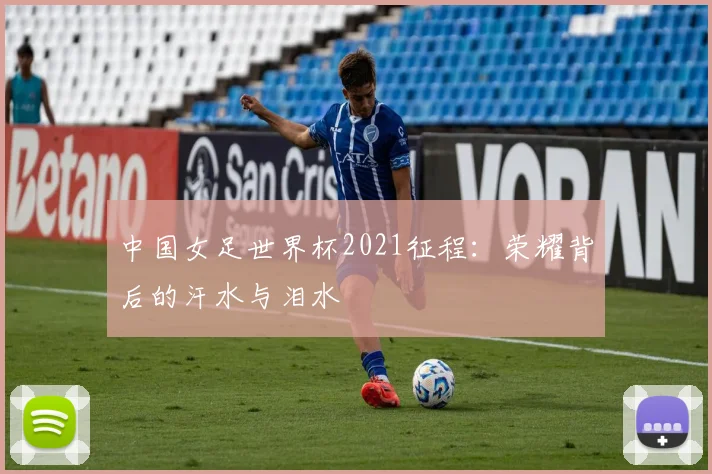 中国女足世界杯2021征程：荣耀背后的汗水与泪水