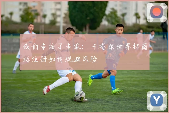我们专访了专家:卡塔尔世界杯商标注册如何规避风险
